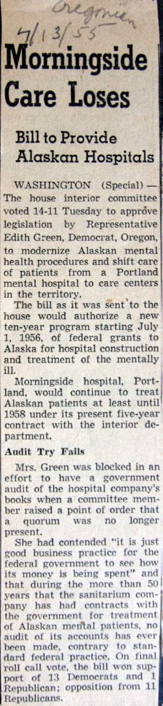 Morningside Care Loses Bill to Provide Alaskan Hospitals WASHINGTON (Special) -- The house interior committee voted 14-11 Tuesday to approve legislation by Representative Edith Green, Democrat, Oregon, to modernize Alaskan mental health procedures and shift care of patients from a Portland mental hospital to care centers in the territory. The bill as it was sent to the house would authorize a new ten-year program starting July 1, 1956, of federal grants to Alaska for hospital construction and treatment of the mentally ill. Morningside hospital, Portland, would continue to treat Alaskan patients at least until 1958 under its present five-year contract with the interior department. Audit Try Fails Mrs. Green was blocked in an effort to have a government audit of the hospital company's books when a committee member raised a point of order that a quorum was no longer present. She had contended "it is just good business practice for the federal government to see how its money is being spent" and that during the more than 50 years that the sanitarium company has had contracts with the government for treatment of Alaskan mental patients, no audit of its accounts has ever been made, contrary to standard federal practice. On final roll call vote, the bill won support of 13 Democrats and 1 Republican; opposition from 11 Republicans.